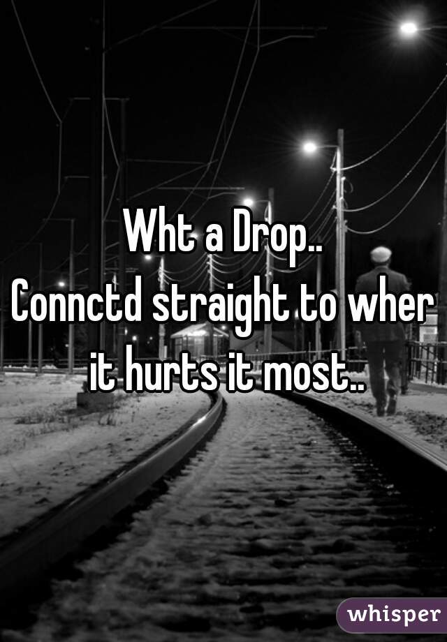 Wht a Drop..
Connctd straight to wher it hurts it most..
