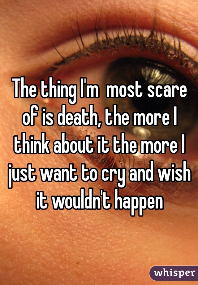 The thing I'm  most scare of is death, the more I think about it the more I just want to cry and wish it wouldn't happen 