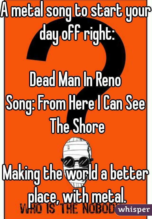A metal song to start your day off right:

Dead Man In Reno
Song: From Here I Can See The Shore

Making the world a better place, with metal.