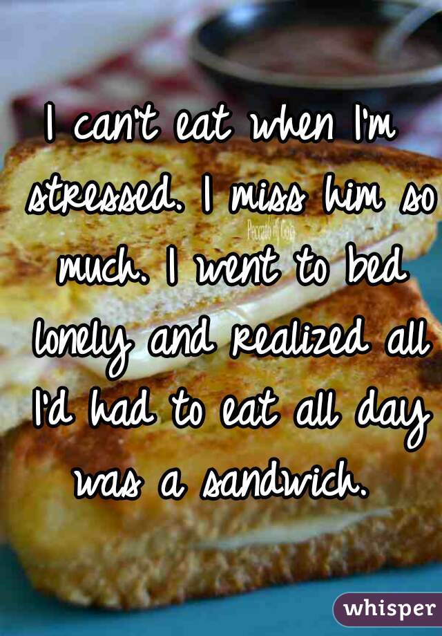 I can't eat when I'm stressed. I miss him so much. I went to bed lonely and realized all I'd had to eat all day was a sandwich. 
