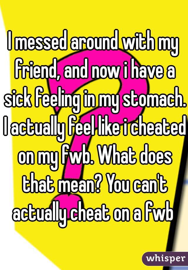 I messed around with my friend, and now i have a sick feeling in my stomach. I actually feel like i cheated on my fwb. What does that mean? You can't actually cheat on a fwb 