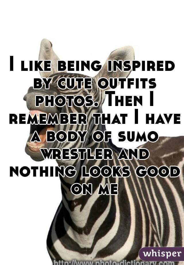 I like being inspired by cute outfits photos. Then I remember that I have a body of sumo wrestler and nothing looks good on me
