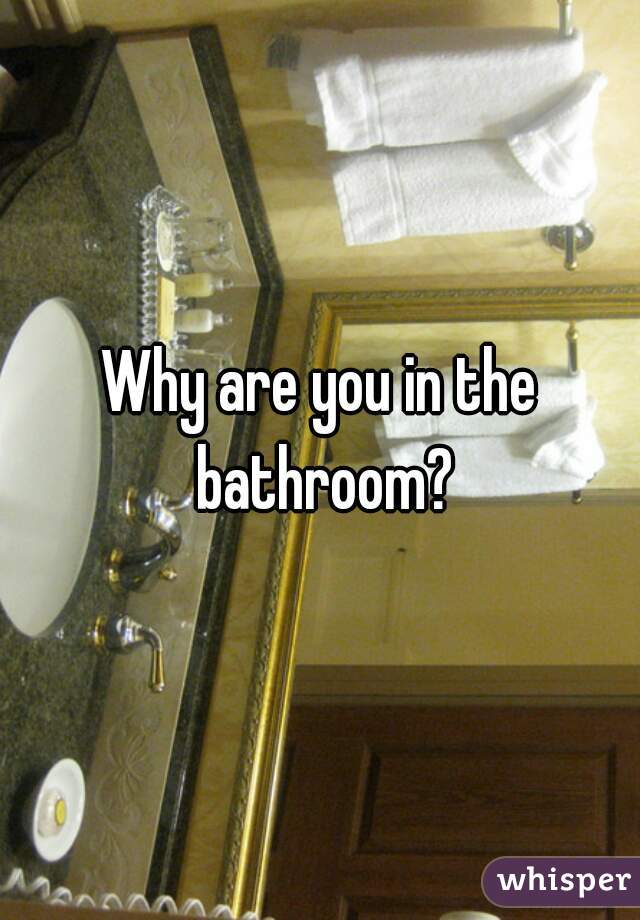 Why are you in the bathroom?