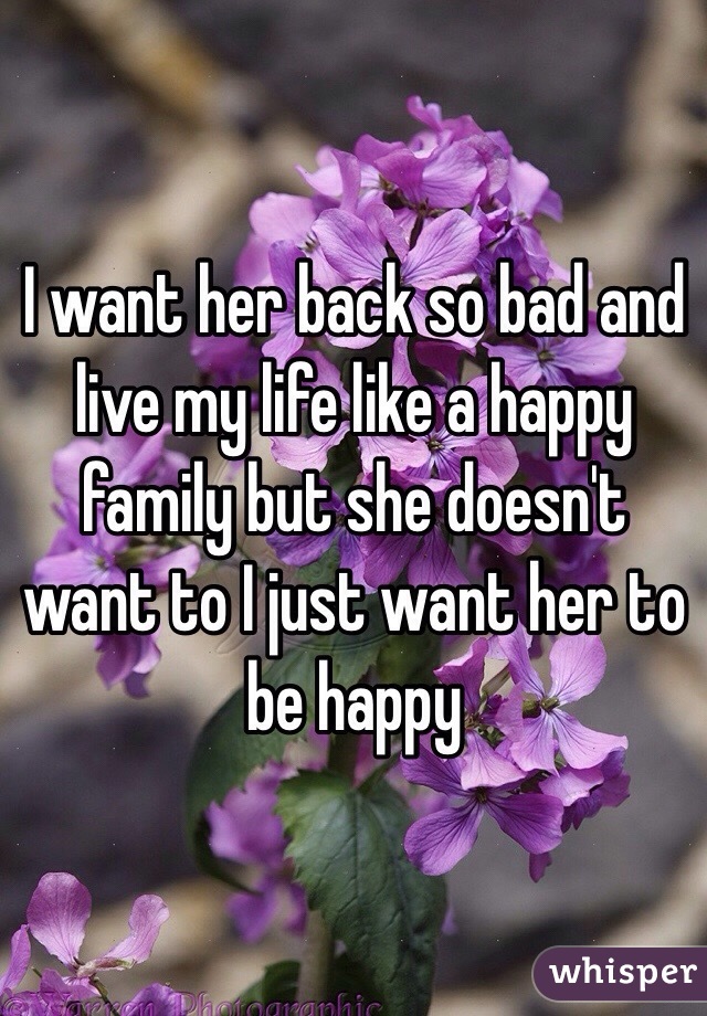 I want her back so bad and live my life like a happy family but she doesn't want to I just want her to be happy 