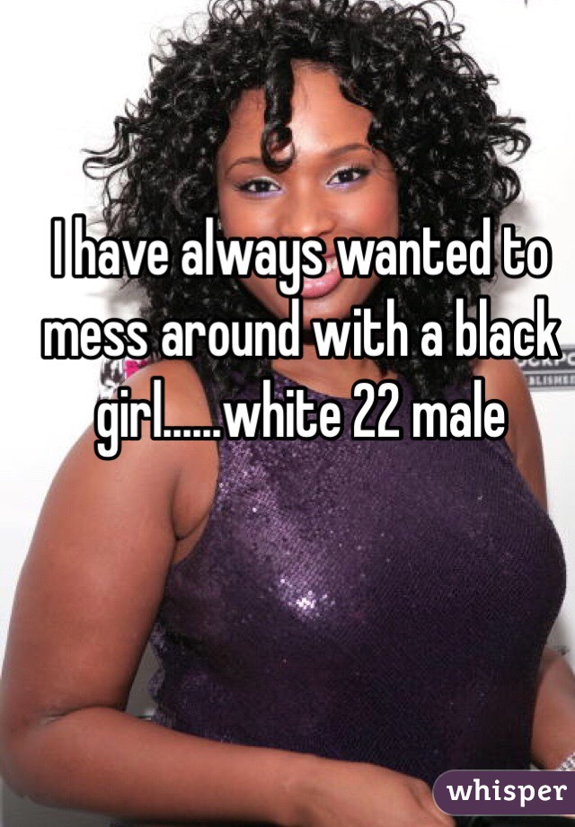 I have always wanted to mess around with a black girl......white 22 male