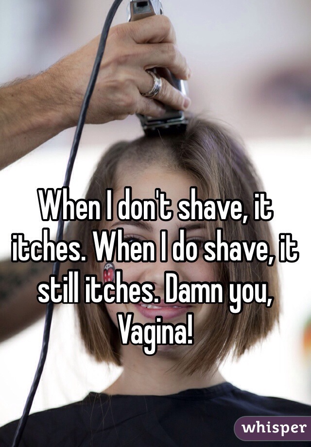 When I don't shave, it itches. When I do shave, it still itches. Damn you,
Vagina!