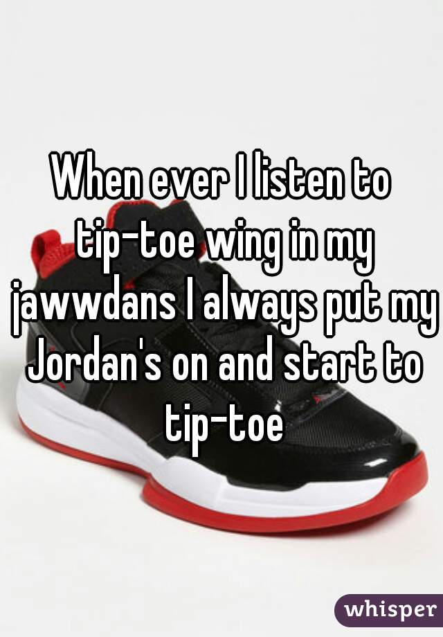 When ever I listen to tip-toe wing in my jawwdans I always put my Jordan's on and start to tip-toe