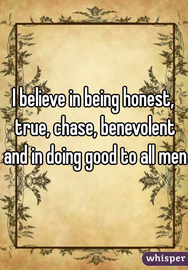 I believe in being honest, true, chase, benevolent and in doing good to all men