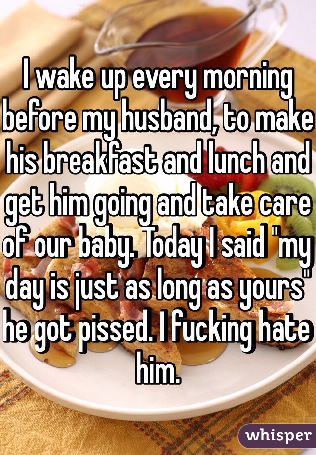 I wake up every morning before my husband, to make his breakfast and lunch and get him going and take care of our baby. Today I said "my day is just as long as yours" he got pissed. I fucking hate him. 