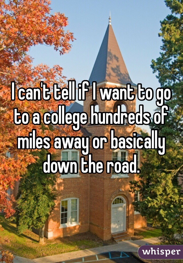 I can't tell if I want to go to a college hundreds of miles away or basically down the road.