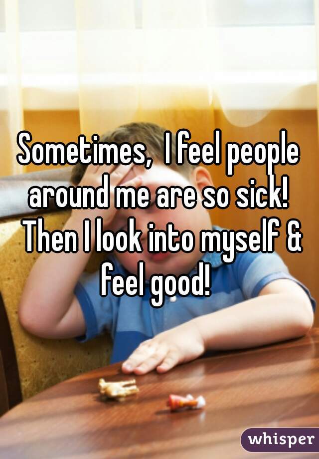 Sometimes,  I feel people around me are so sick!  Then I look into myself & feel good!  