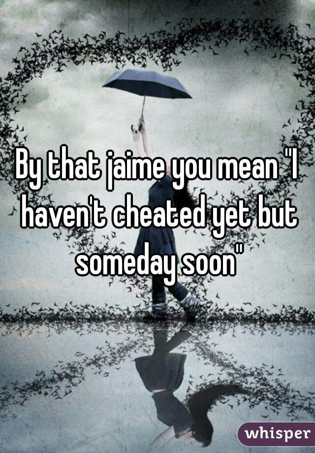 By that jaime you mean "I haven't cheated yet but someday soon"