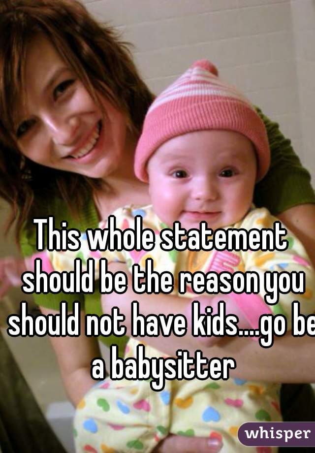 This whole statement should be the reason you should not have kids....go be a babysitter