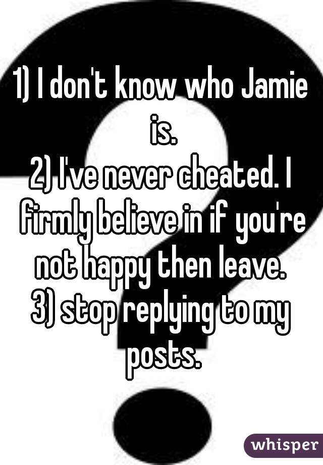 1) I don't know who Jamie is.
2) I've never cheated. I firmly believe in if you're not happy then leave. 
3) stop replying to my posts.