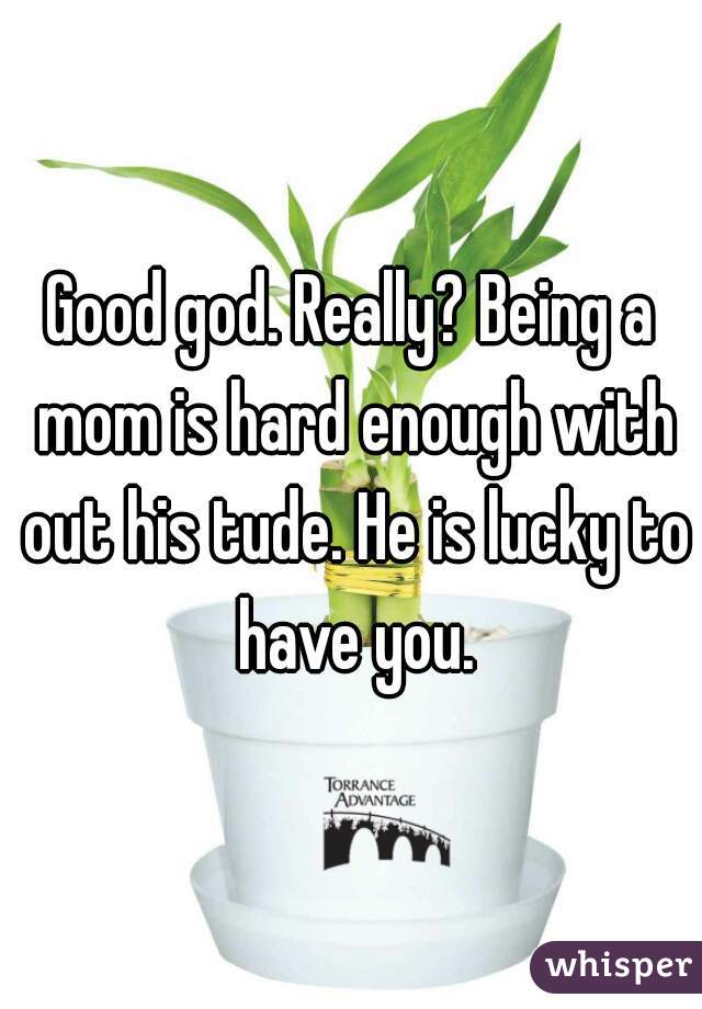 Good god. Really? Being a mom is hard enough with out his tude. He is lucky to have you.