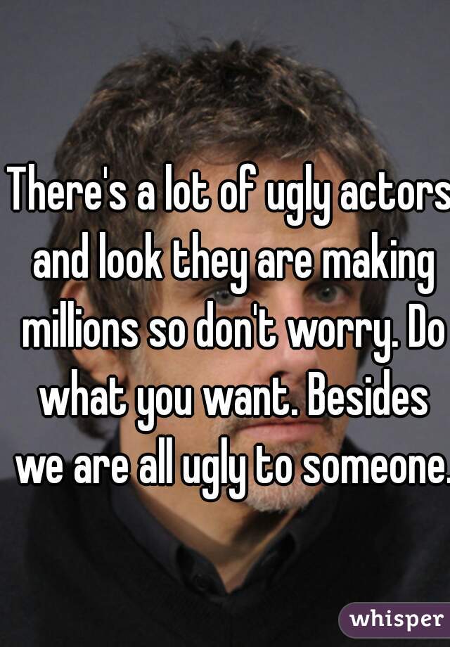 There's a lot of ugly actors and look they are making millions so don't worry. Do what you want. Besides we are all ugly to someone.
