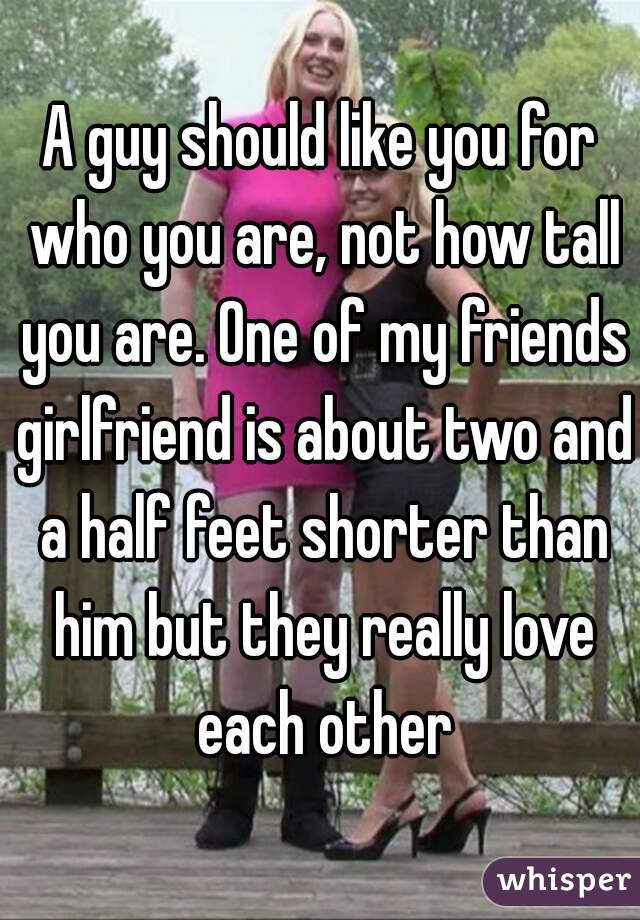 A guy should like you for who you are, not how tall you are. One of my friends girlfriend is about two and a half feet shorter than him but they really love each other