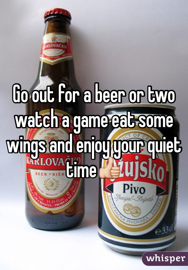 Go out for a beer or two watch a game eat some wings and enjoy your quiet time👍