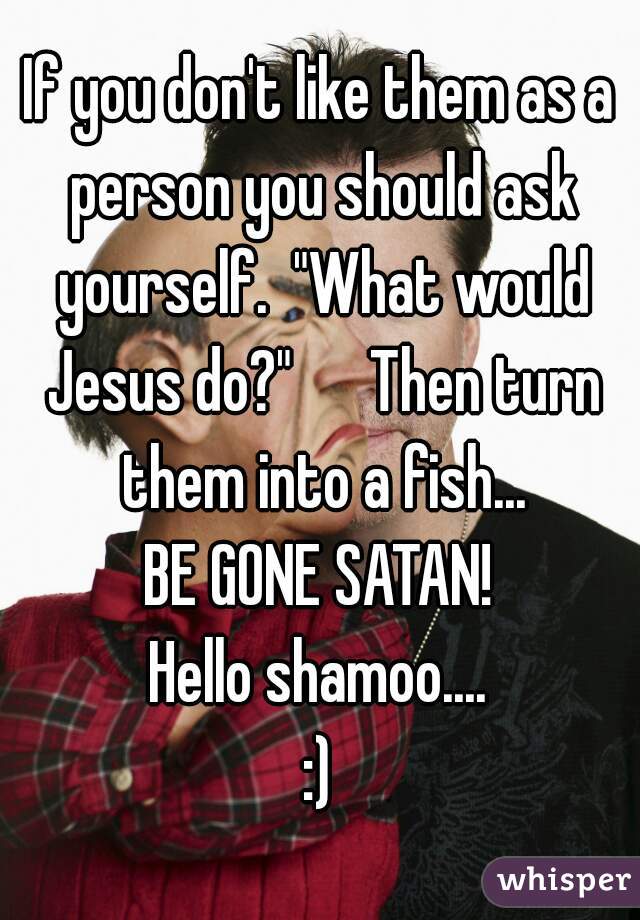 If you don't like them as a person you should ask yourself.  "What would Jesus do?"      Then turn them into a fish...
BE GONE SATAN!
Hello shamoo....
:)