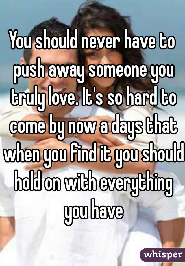 You should never have to push away someone you truly love. It's so hard to come by now a days that when you find it you should hold on with everything you have
