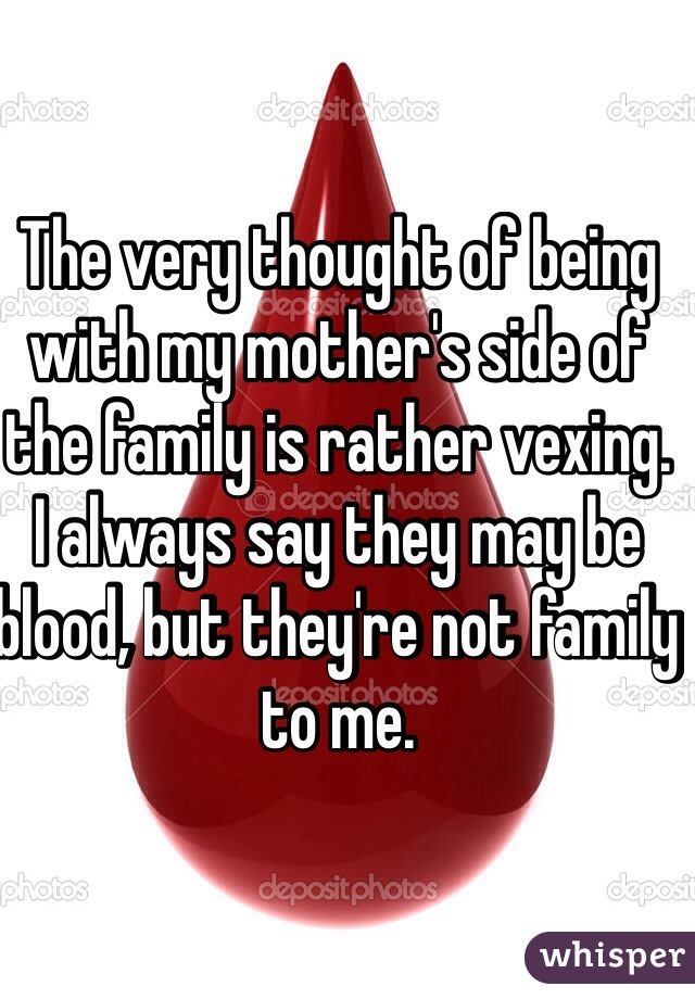 The very thought of being with my mother's side of the family is rather vexing. I always say they may be blood, but they're not family to me. 