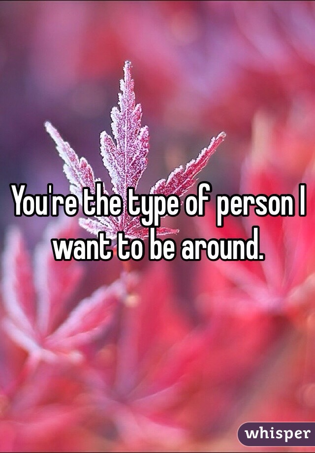 You're the type of person I want to be around.