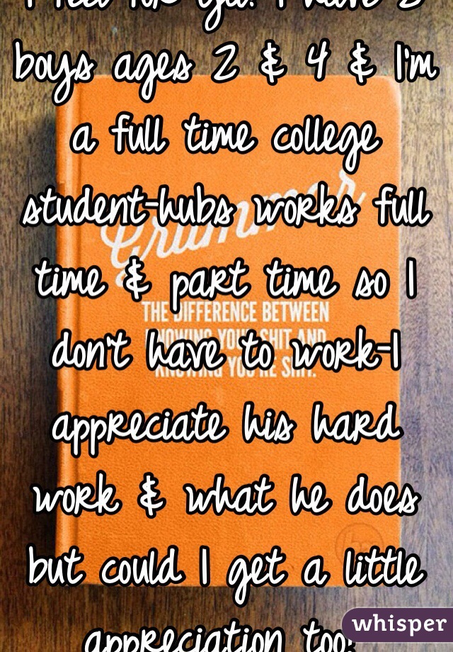 I feel for ya! I have 2 boys ages 2 & 4 & I'm a full time college student-hubs works full time & part time so I don't have to work-I appreciate his hard work & what he does but could I get a little appreciation too? 