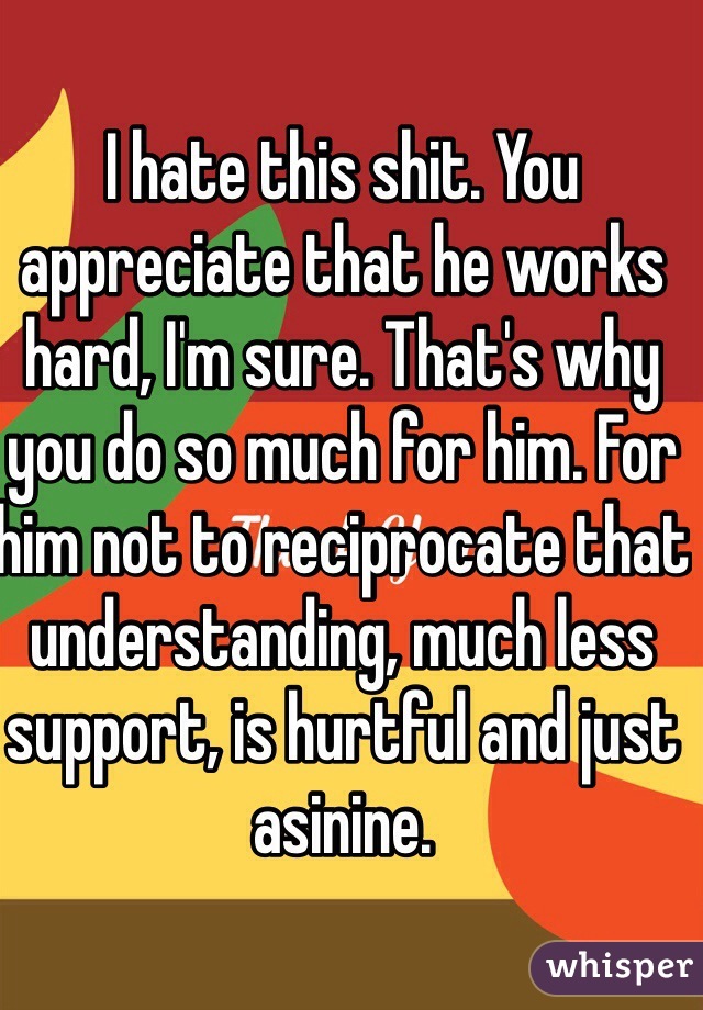 I hate this shit. You appreciate that he works hard, I'm sure. That's why you do so much for him. For him not to reciprocate that understanding, much less support, is hurtful and just asinine. 