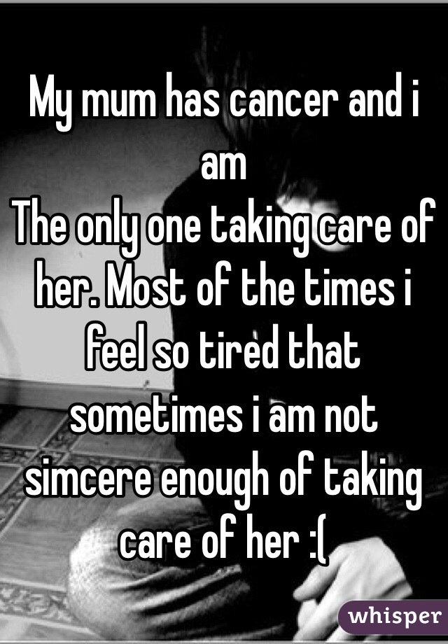 My mum has cancer and i am
The only one taking care of her. Most of the times i feel so tired that sometimes i am not simcere enough of taking care of her :(