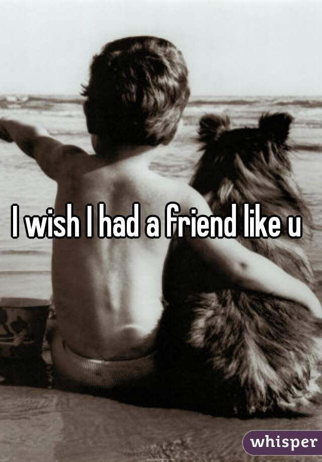 I wish I had a friend like u 