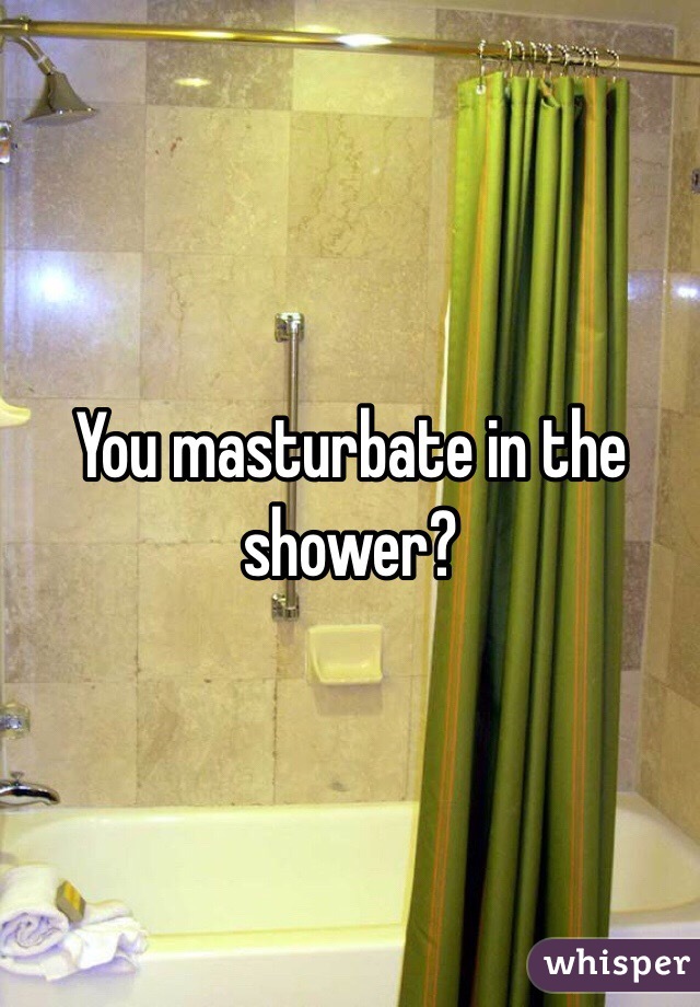 You masturbate in the shower? 