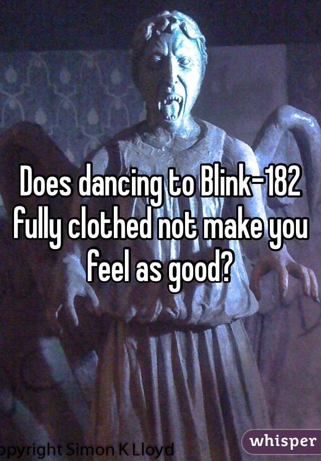 Does dancing to Blink-182 fully clothed not make you feel as good?