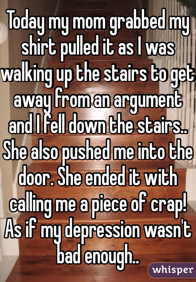Today my mom grabbed my shirt pulled it as I was walking up the stairs to get away from an argument and I fell down the stairs.. She also pushed me into the door. She ended it with calling me a piece of crap! As if my depression wasn't bad enough.. 