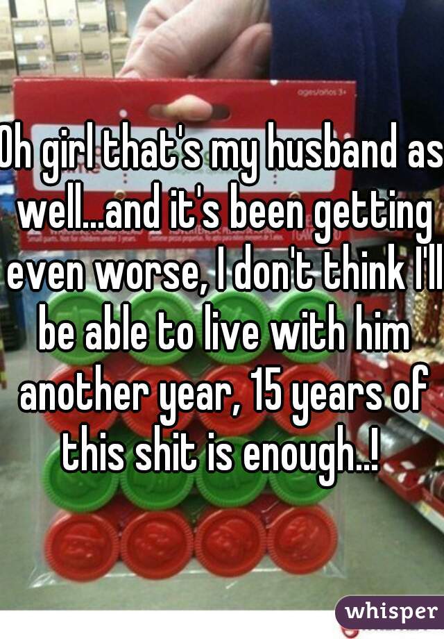 Oh girl that's my husband as well...and it's been getting even worse, I don't think I'll be able to live with him another year, 15 years of this shit is enough..! 
