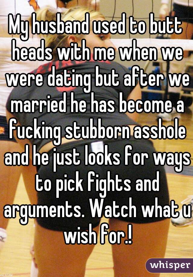My husband used to butt heads with me when we were dating but after we married he has become a fucking stubborn asshole and he just looks for ways to pick fights and arguments. Watch what u wish for.!