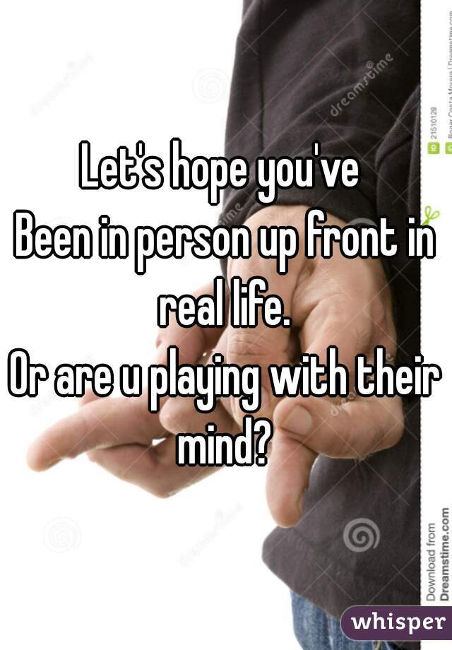Let's hope you've 
Been in person up front in real life. 
Or are u playing with their mind? 