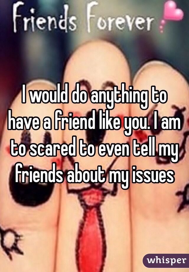 I would do anything to have a friend like you. I am to scared to even tell my friends about my issues 
