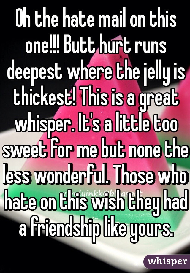 Oh the hate mail on this one!!! Butt hurt runs deepest where the jelly is thickest! This is a great whisper. It's a little too sweet for me but none the less wonderful. Those who hate on this wish they had a friendship like yours.