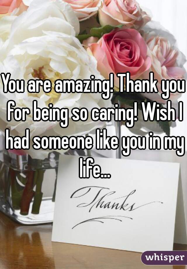 You are amazing! Thank you for being so caring! Wish I had someone like you in my life...