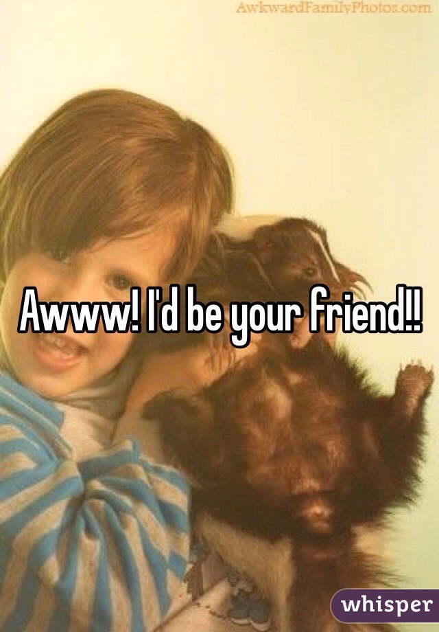 Awww! I'd be your friend!!