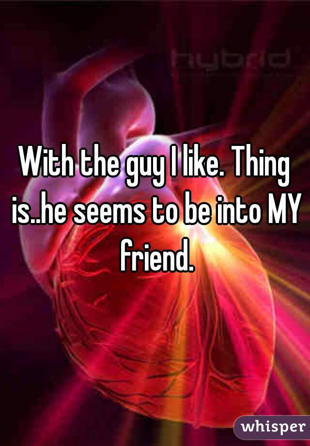 With the guy I like. Thing is..he seems to be into MY friend.