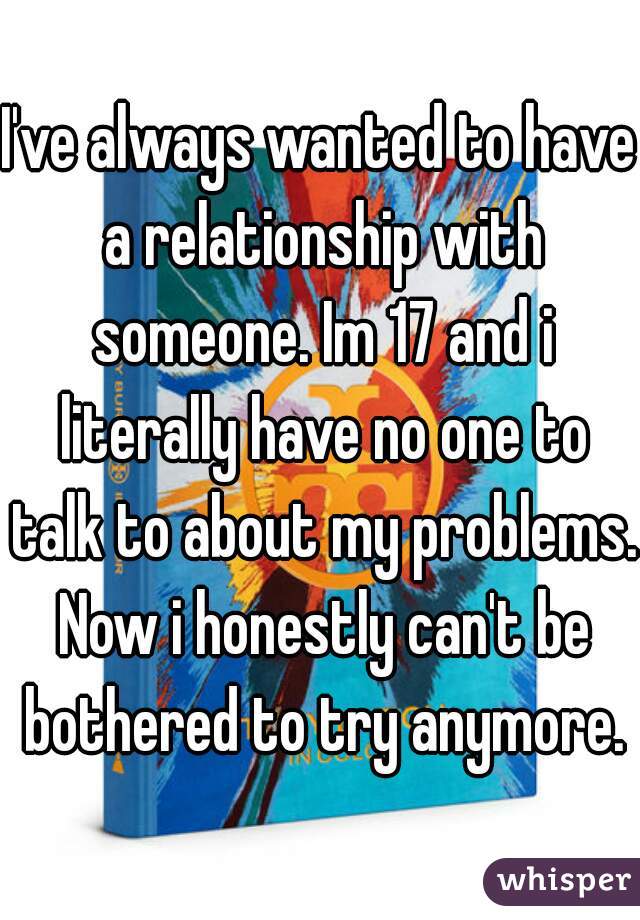I've always wanted to have a relationship with someone. Im 17 and i literally have no one to talk to about my problems. Now i honestly can't be bothered to try anymore.