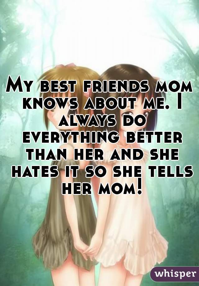 My best friends mom knows about me. I always do everything better than her and she hates it so she tells her mom!