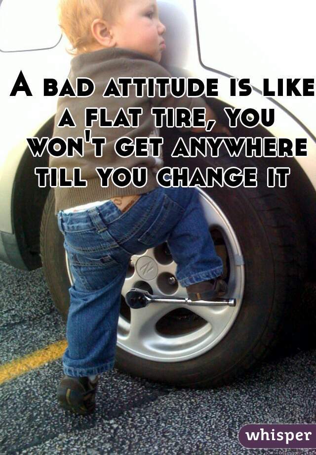 A bad attitude is like a flat tire, you won't get anywhere till you change it 