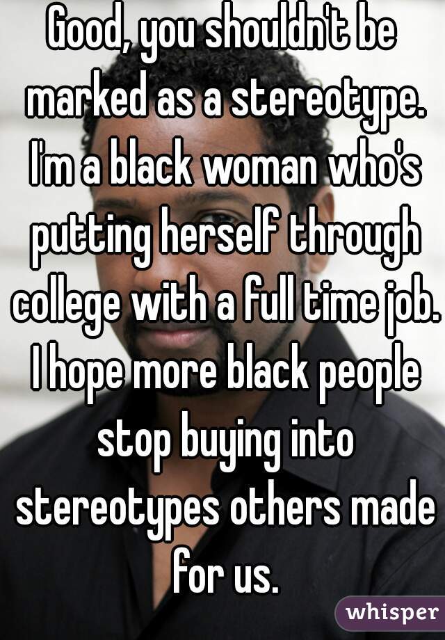 Good, you shouldn't be marked as a stereotype. I'm a black woman who's putting herself through college with a full time job. I hope more black people stop buying into stereotypes others made for us.