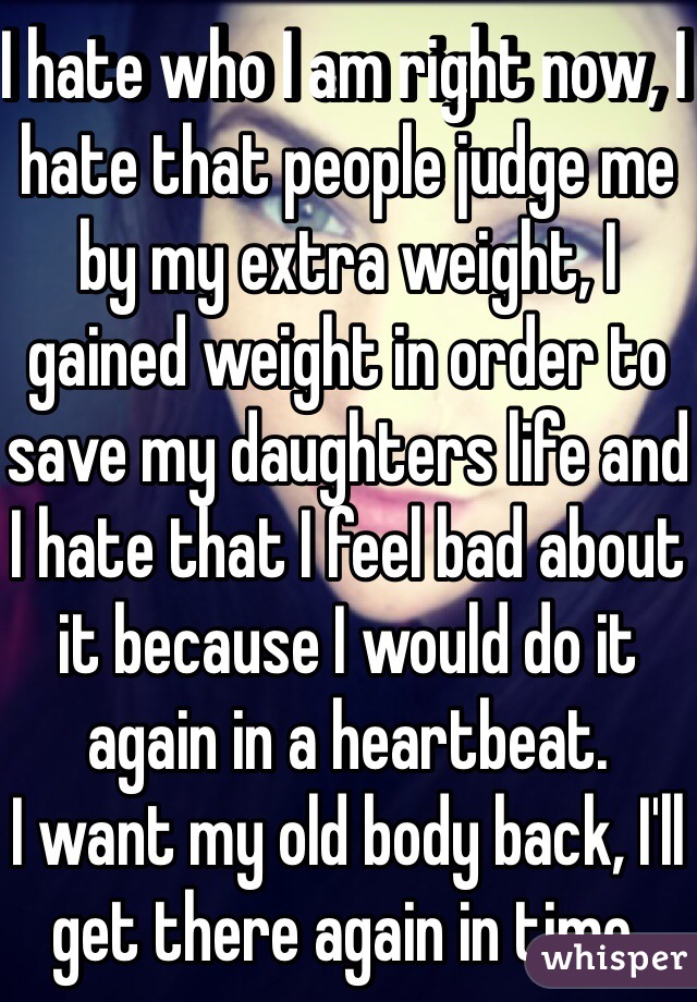 I hate who I am right now, I hate that people judge me by my extra weight, I gained weight in order to save my daughters life and I hate that I feel bad about it because I would do it again in a heartbeat. 
I want my old body back, I'll get there again in time. 