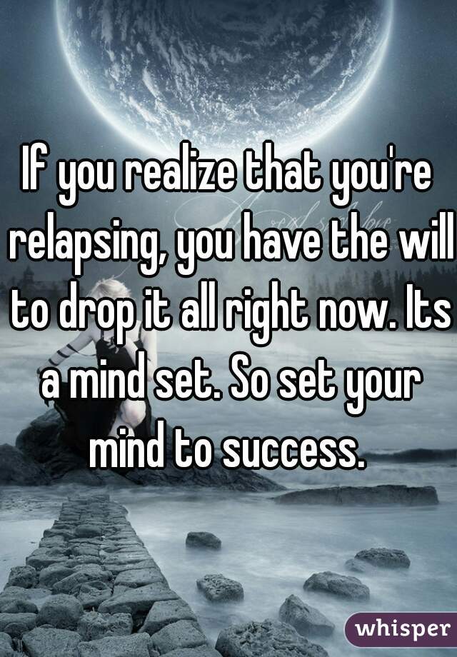 If you realize that you're relapsing, you have the will to drop it all right now. Its a mind set. So set your mind to success. 