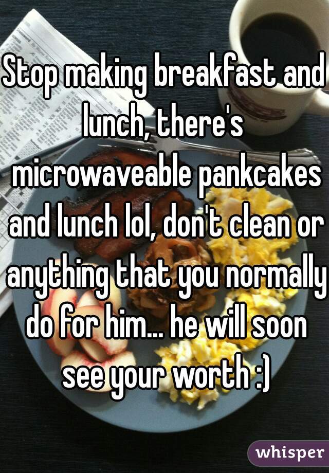 Stop making breakfast and lunch, there's  microwaveable pankcakes and lunch lol, don't clean or anything that you normally do for him... he will soon see your worth :)