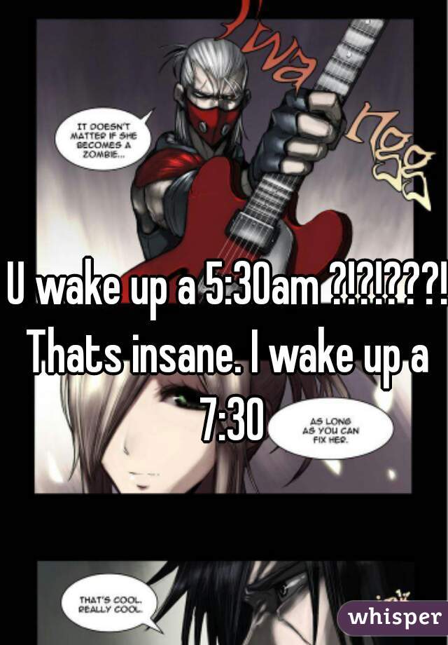 U wake up a 5:30am ?!?!???!
Thats insane. I wake up a 7:30