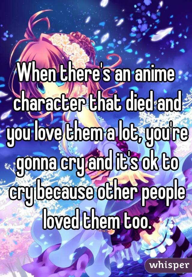 When there's an anime character that died and you love them a lot, you're gonna cry and it's ok to cry because other people loved them too.